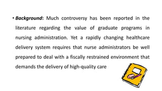 • Background: Much controversy has been reported in the
literature regarding the value of graduate programs in
nursing administration. Yet a rapidly changing healthcare
delivery system requires that nurse administrators be well
prepared to deal with a fiscally restrained environment that
demands the delivery of high-quality care
 