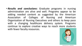 • Results and conclusions: Graduate programs in nursing
administration are alive and well. Programs appear to be
adding needed content as suggested by the American
Association of Colleges of Nursing and American
Organization of Nursing Executives and others to keep pace
with a changing healthcare delivery system. Programs
continue to explore creative ways to reach more students
with fewer faculty resources.
 