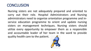 CONCLUSION
Nursing sisters are not adequately prepared and oriented to
carry out their role. Hospital Administrators and Nursing
administrators need to organize orientation programme and in-
service education programme to orient and update nursing
sisters on management techniques. Nursing sisters should
utilize every opportunity to empower them as a responsible
and accountable leader of her team in the ward to provide
quality health care to the patient.
 