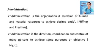 Administration:
"Administration is the organization & direction of human
and material resources to achieve desired ends". [Pfiffner
and Presthus].
"Administration is the direction, coordination and control of
many persons to achieve same purposes or objective [
Nigro].
 