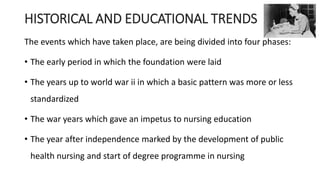 HISTORICAL AND EDUCATIONAL TRENDS
The events which have taken place, are being divided into four phases:
• The early period in which the foundation were laid
• The years up to world war ii in which a basic pattern was more or less
standardized
• The war years which gave an impetus to nursing education
• The year after independence marked by the development of public
health nursing and start of degree programme in nursing
 
