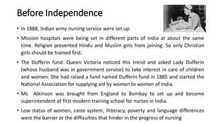 Before Independence
• In 1888, Indian army nursing service were set up.
• Mission hospitals were being set in different parts of India at about the same
time. Religion prevented Hindu and Muslim girls from joining. So only Christian
girls should be trained first.
• The Dufferin fund: Queen Victoria noticed this trend and asked Lady Dufferin
(whose husband was in government service) to take interest in care of children
and women. She had raised a fund named Dufferin fund in 1885 and started the
National Association for supplying aid by women to women of India.
• Ms Atkinson was brought from England to Bombay to set up and become
superintendent of first modern training school for nurses in India.
• Low status of women, caste system; illiteracy, poverty and language differences
were the barrier or the difficulties that hinder in the progress of nursing
 