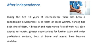 After independence
During the first 10 years of independence there has been a
considerable development in all fields of social welfare, nursing has
been one of them. A broader and more varied field of work has been
opened for nurses, greater opportunities for further study and wider
professional contacts, both at home and abroad have become
available.
 