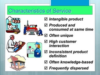 Characteristics of Service
 Intangible product
 Produced and
consumed at same time
 Often unique
 High customer
interaction
 Inconsistent product
definition
 Often knowledge-based
 Frequently dispersed
 