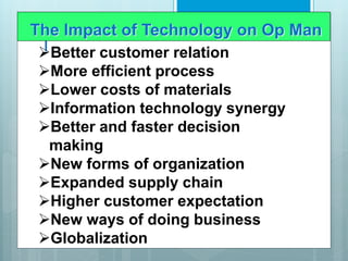 I
The Impact of Technology on Op Man
Better customer relation
More efficient process
Lower costs of materials
Information technology synergy
Better and faster decision
making
New forms of organization
Expanded supply chain
Higher customer expectation
New ways of doing business
Globalization
 