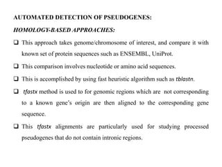 AUTOMATED DETECTION OF PSEUDOGENES:
HOMOLOGY-BASED APPROACHES:
 This approach takes genome/chromosome of interest, and compare it with
known set of protein sequences such as ENSEMBL, UniProt.
 This comparison involves nucleotide or amino acid sequences.
 This is accomplished by using fast heuristic algorithm such as tblastn.
 tfastx method is used to for genomic regions which are not corresponding
to a known gene’s origin are then aligned to the corresponding gene
sequence.
 This tfastx alignments are particularly used for studying processed
pseudogenes that do not contain intronic regions.
 