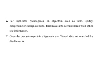  For duplicated pseudogenes, an algorithm such as sim4, spidey,
est2genome or exalign are used. That makes into account intron/exon splice
site information.
 Once the genome-to-protein alignments are filtered, they are searched for
disablements.
 