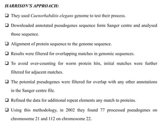 HARRISON’S APPROACH:
 They used Caenorhabditis elegans genome to test their process.
 Downloaded annotated pseudogenes sequence form Sanger centre and analysed
those sequence.
 Alignment of protein sequence to the genome sequence.
 Results were filtered for overlapping matches in genomic sequences.
 To avoid over-counting for worm protein hits, initial matches were further
filtered for adjacent matches.
 The potential pseudogenes were filtered for overlap with any other annotations
in the Sanger centre file.
 Refined the data for additional repeat elements any match to proteins.
 Using this methodology, in 2002 they found 77 processed pseudogenes on
chromosome 21 and 112 on chromosome 22.
 