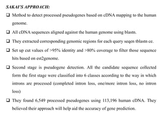 SAKAI’S APPROACH:
 Method to detect processed pseudogenes based on cDNA mapping to the human
genome.
 All cDNA sequences aligned against the human genome using blastn.
 They extracted corresponding genomic regions for each query seqen tblastn ce.
 Set up cut values of >95% identity and >80% coverage to filter those sequence
hits based on est2genome.
 Second stage is pseudogene detection. All the candidate sequence collected
form the first stage were classified into 6 classes according to the way in which
introns are processed (completed intron loss, one/more intron loss, no intron
loss)
 They found 6,549 processed pseudogenes using 113,196 human cDNA. They
believed their approach will help aid the accuracy of gene prediction.
 