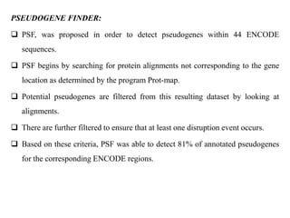 PSEUDOGENE FINDER:
 PSF, was proposed in order to detect pseudogenes within 44 ENCODE
sequences.
 PSF begins by searching for protein alignments not corresponding to the gene
location as determined by the program Prot-map.
 Potential pseudogenes are filtered from this resulting dataset by looking at
alignments.
 There are further filtered to ensure that at least one disruption event occurs.
 Based on these criteria, PSF was able to detect 81% of annotated pseudogenes
for the corresponding ENCODE regions.
 