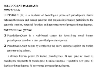 PSEUDOGENE DATABASE:
HOPPSIGEN:
HOPPSIGEN [82] is a database of homologous processed pseudogenes shared
between the mouse and human genomes that contains information pertaining to the
genomic location, potential function, and gene structure of processed pseudogenes.
PSEUDOGENE QUEST:
 PseudoGeneQuest is a web-based system for identifying novel human
pseudogenes based on a user provided protein sequence.
 PseudoGeneQuest begins by comparing the query sequence against the human
genome using tblastn.
1) already known genes; 2) known pseudogenes; 3) real gene or exon; 4)
pseudogene fragment; 5) pseudogene; 6) miscellaneous; 7) putative new gene; 8)
duplicated pseudogene; 9) interrupted processed pseudogene.
 