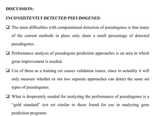 DISCUSSION:
INCONSISTENTLY DETECTED PSEUDOGENES:
 The main difficulties with computational detection of pseudogenes is that many
of the current methods in place only share a small percentage of detected
pseudogenes.
 Performance analysis of pseudogene prediction approaches is an area in which
great improvement is needed.
 Use of these as a training set causes validation issues, since in actuality it will
only measure whether or not two separate approaches can detect the same set
types of pseudogenes.
 What is desperately needed for analyzing the performance of pseudogenes is a
“gold standard” test set similar to those found for use in analyzing gene
prediction programs
 