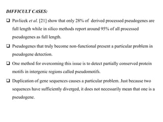 DIFFICULT CASES:
 Pavlicek et al. [21] show that only 28% of derived processed pseudogenes are
full length while in silico methods report around 95% of all processed
pseudogenes as full length.
 Pseudogenes that truly become non-functional present a particular problem in
pseudogene detection.
 One method for overcoming this issue is to detect partially conserved protein
motifs in intergenic regions called pseudomotifs.
 Duplication of gene sequences causes a particular problem. Just because two
sequences have sufficiently diverged, it does not necessarily mean that one is a
pseudogene.
 