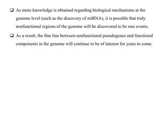  As more knowledge is obtained regarding biological mechanisms at the
genome level (such as the discovery of miRNA), it is possible that truly
nonfunctional regions of the genome will be discovered to be rare events.
 As a result, the fine line between nonfunctional pseudogenes and functional
components in the genome will continue to be of interest for years to come.
 