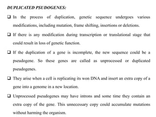 DUPLICATED PSUDOGENES:
 In the process of duplication, genetic sequence undergoes various
modifications, including mutation, frame shifting, insertions or deletions.
 If there is any modification during transcription or translational stage that
could result in loss of genetic function.
 If the duplication of a gene is incomplete, the new sequence could be a
pseudogene. So these genes are called as unprocessed or duplicated
pseudogenes.
 They arise when a cell is replicating its won DNA and insert an extra copy of a
gene into a genome in a new location.
 Unprocessed pseudogenes may have introns and some time they contain an
extra copy of the gene. This unnecessary copy could accumulate mutations
without harming the organism.
 