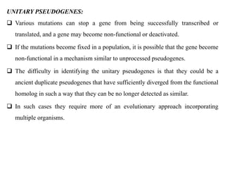 UNITARY PSEUDOGENES:
 Various mutations can stop a gene from being successfully transcribed or
translated, and a gene may become non-functional or deactivated.
 If the mutations become fixed in a population, it is possible that the gene become
non-functional in a mechanism similar to unprocessed pseudogenes.
 The difficulty in identifying the unitary pseudogenes is that they could be a
ancient duplicate pseudogenes that have sufficiently diverged from the functional
homolog in such a way that they can be no longer detected as similar.
 In such cases they require more of an evolutionary approach incorporating
multiple organisms.
 