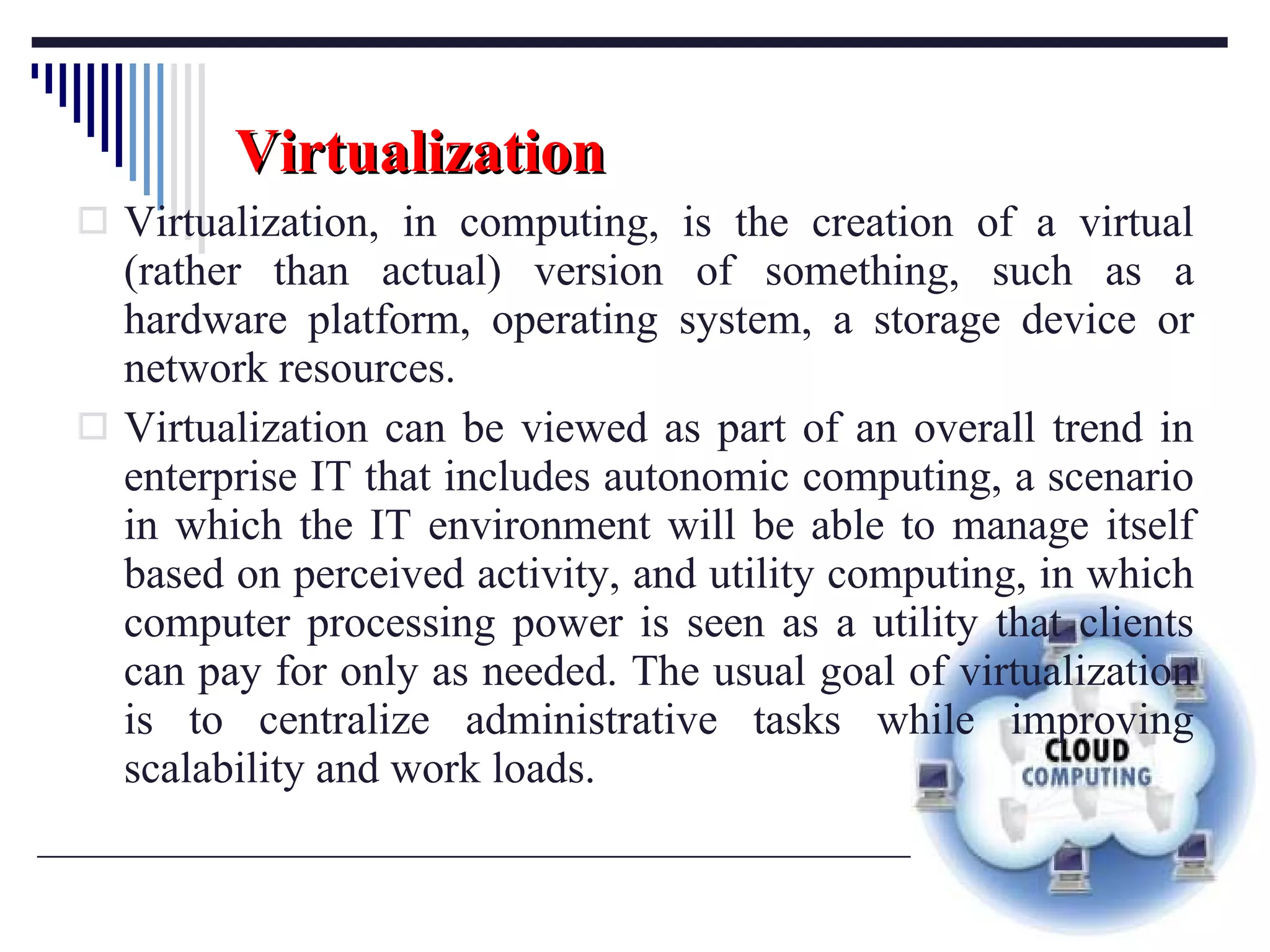 Virtualization Virtualization, in computing, is the creation of a virtual (rather than actual) version of something, such as a hardware platform, operating system, a storage device or network resources. Virtualization can be viewed as part of an overall trend in enterprise IT that includes autonomic computing, a scenario in which the IT environment will be able to manage itself based on perceived activity, and utility computing, in which computer processing power is seen as a utility that clients can pay for only as needed. The usual goal of virtualization is to centralize administrative tasks while improving scalability and work loads. 
