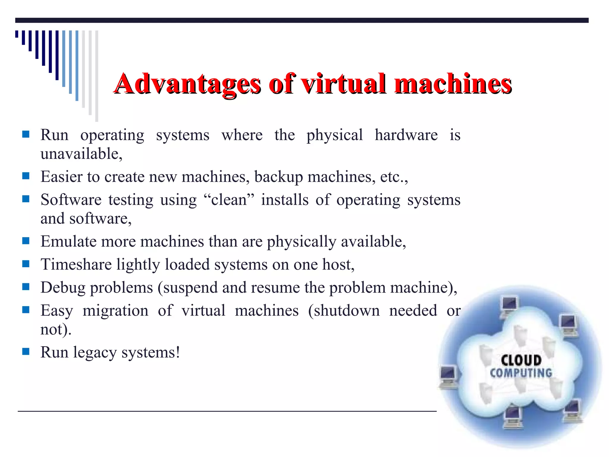 Advantages of virtual machines Run operating systems where the physical hardware is unavailable, Easier to create new machines, backup machines, etc., Software testing using “clean” installs of operating systems and software, Emulate more machines than are physically available, Timeshare lightly loaded systems on one host, Debug problems (suspend and resume the problem machine), Easy migration of virtual machines (shutdown needed or not). Run legacy systems! 