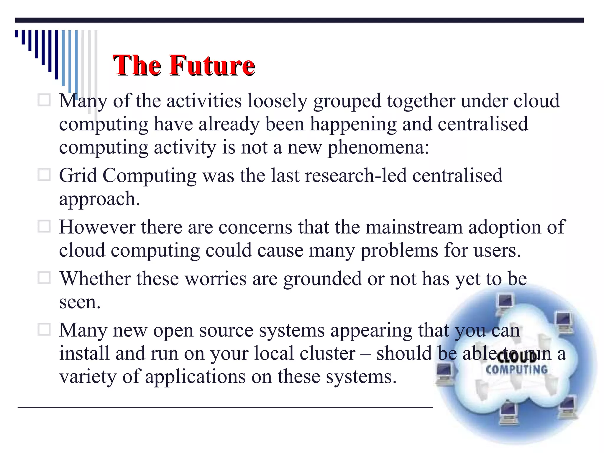 The Future Many of the activities loosely grouped together under cloud computing have already been happening and centralised computing activity is not a new phenomena:  Grid Computing was the last research-led centralised approach.  However there are concerns that the mainstream adoption of cloud computing could cause many problems for users.  Whether these worries are grounded or not has yet to be seen. Many new open source systems appearing that you can install and run on your local cluster  –  should be able to run a variety of applications on these systems. 