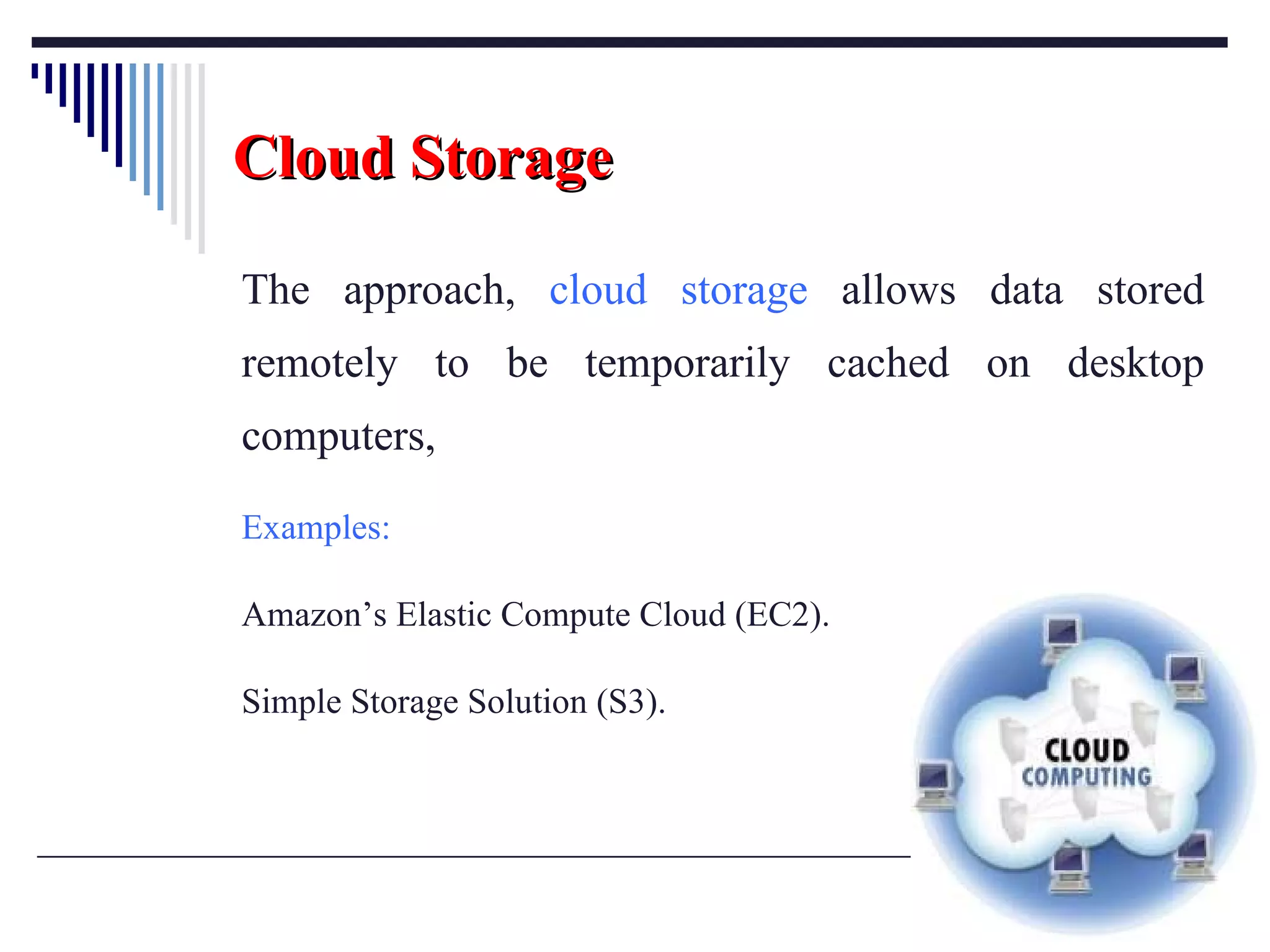 Cloud   Storage The approach,  cloud storage  allows data stored remotely to be temporarily cached on desktop computers,  Examples:   Amazon’s Elastic Compute Cloud (EC2).  Simple Storage Solution (S3). 