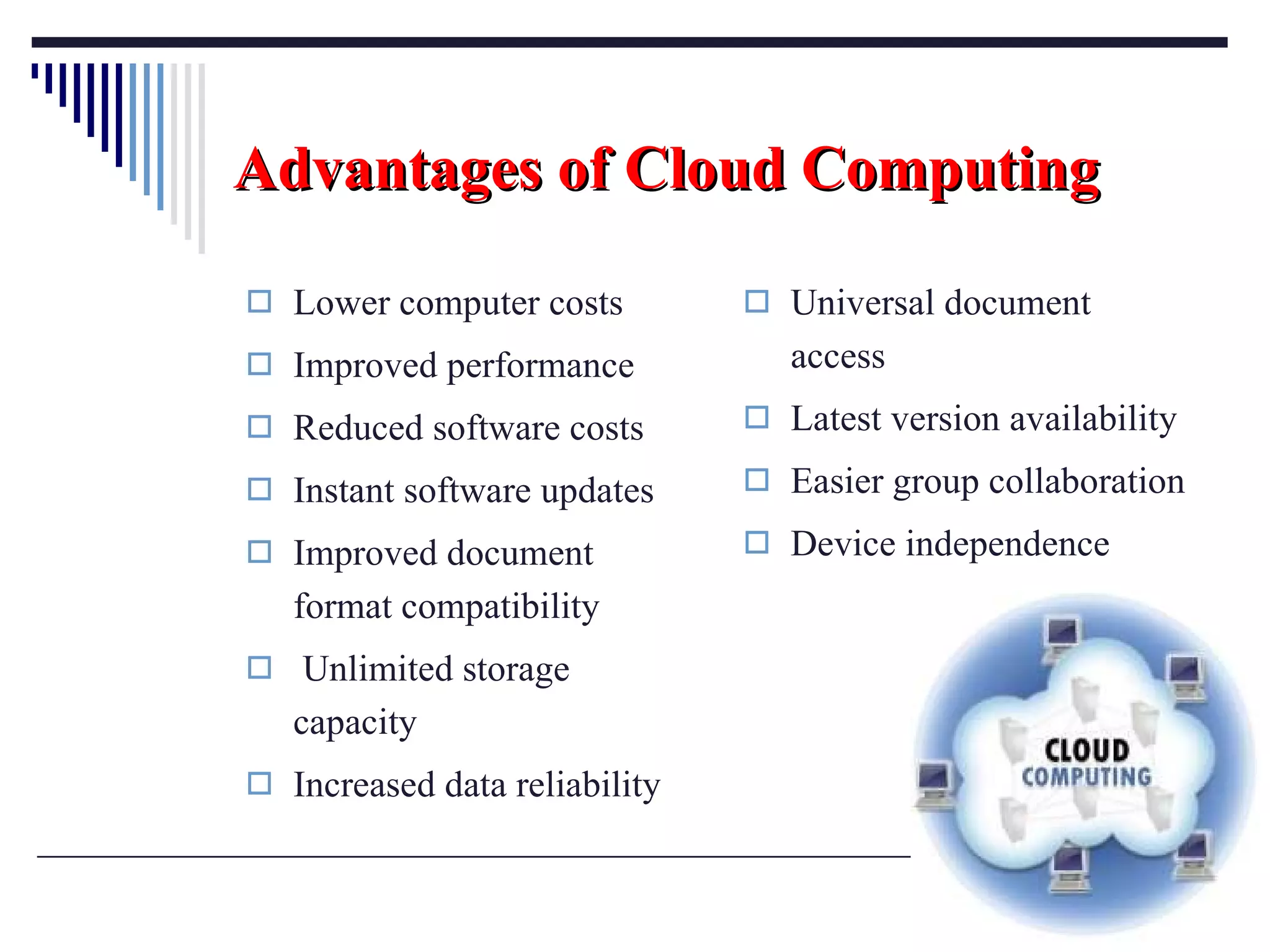 Advantages   of   Cloud Computing Lower computer costs Improved performance Reduced software costs Instant software updates Improved document format compatibility Unlimited storage capacity Increased data reliability Universal document access Latest version availability Easier group collaboration Device independence 