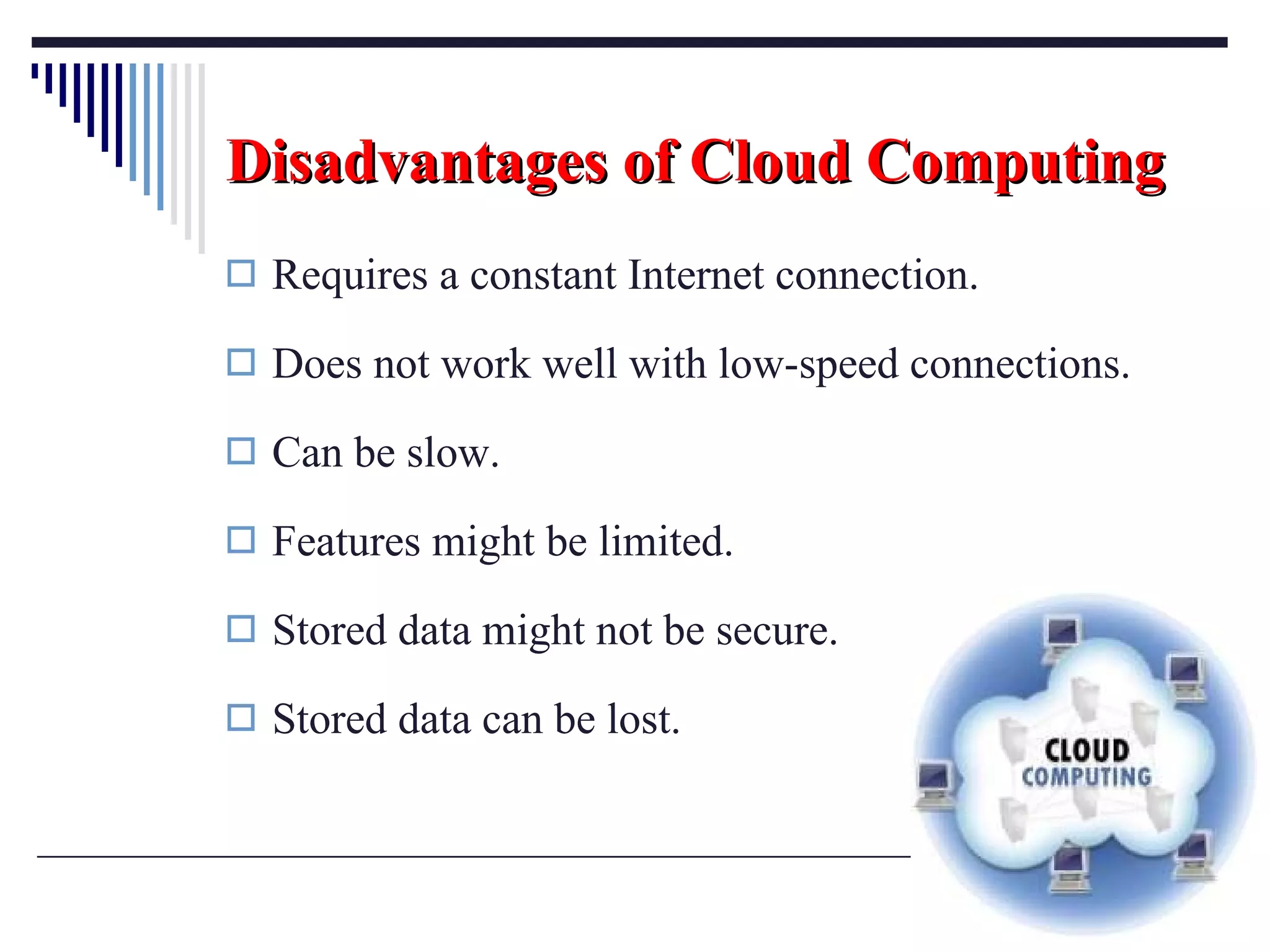 Disadvantages of Cloud Computing Requires a constant Internet connection. Does not work well with low-speed connections. Can be slow. Features might be limited. Stored data might not be secure. Stored data can be lost. 