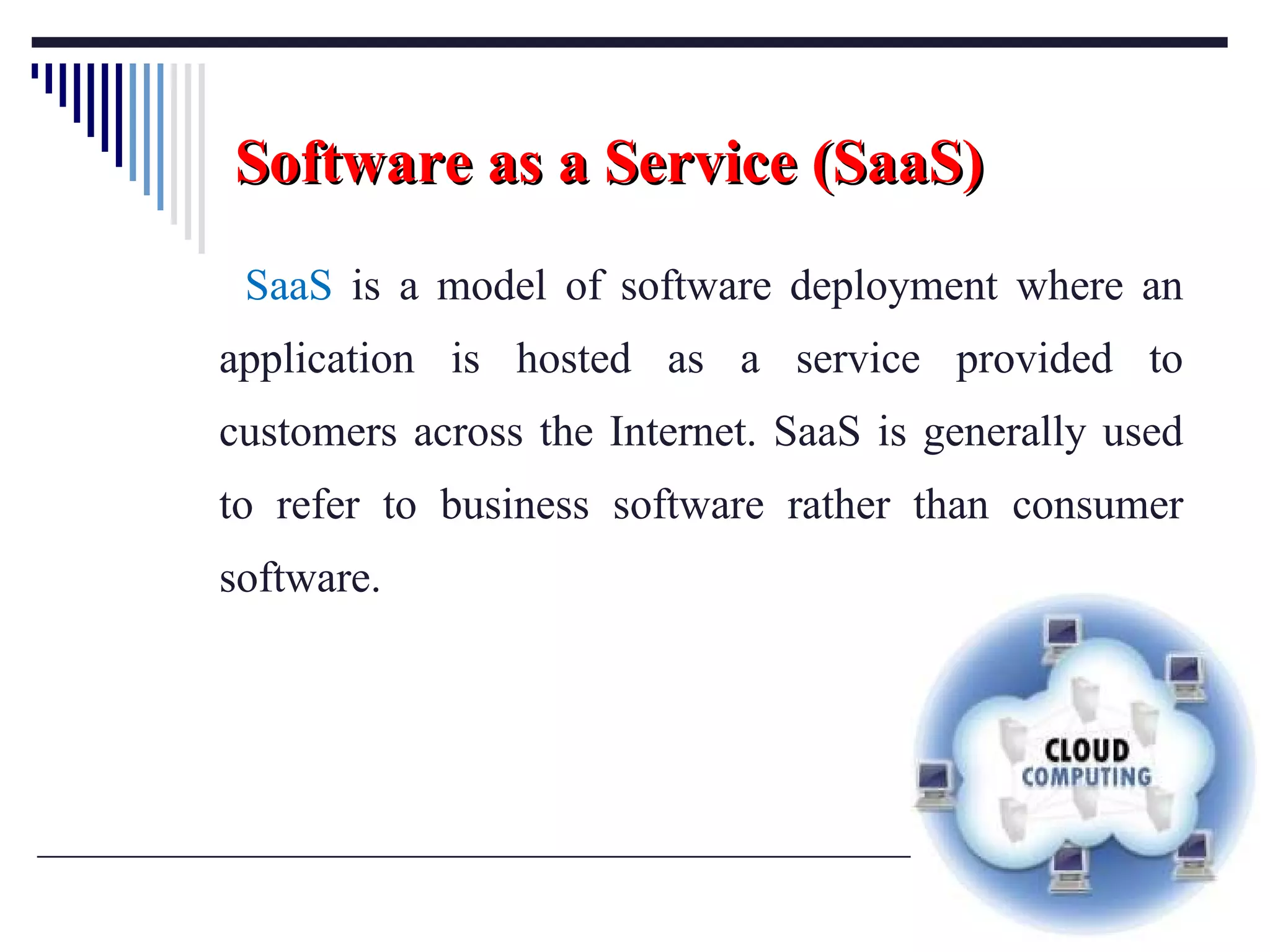 Software as a Service (SaaS) SaaS  is a model of software deployment where an application is hosted as a service provided to customers across the Internet. SaaS is generally used to refer to business software rather than consumer software. 