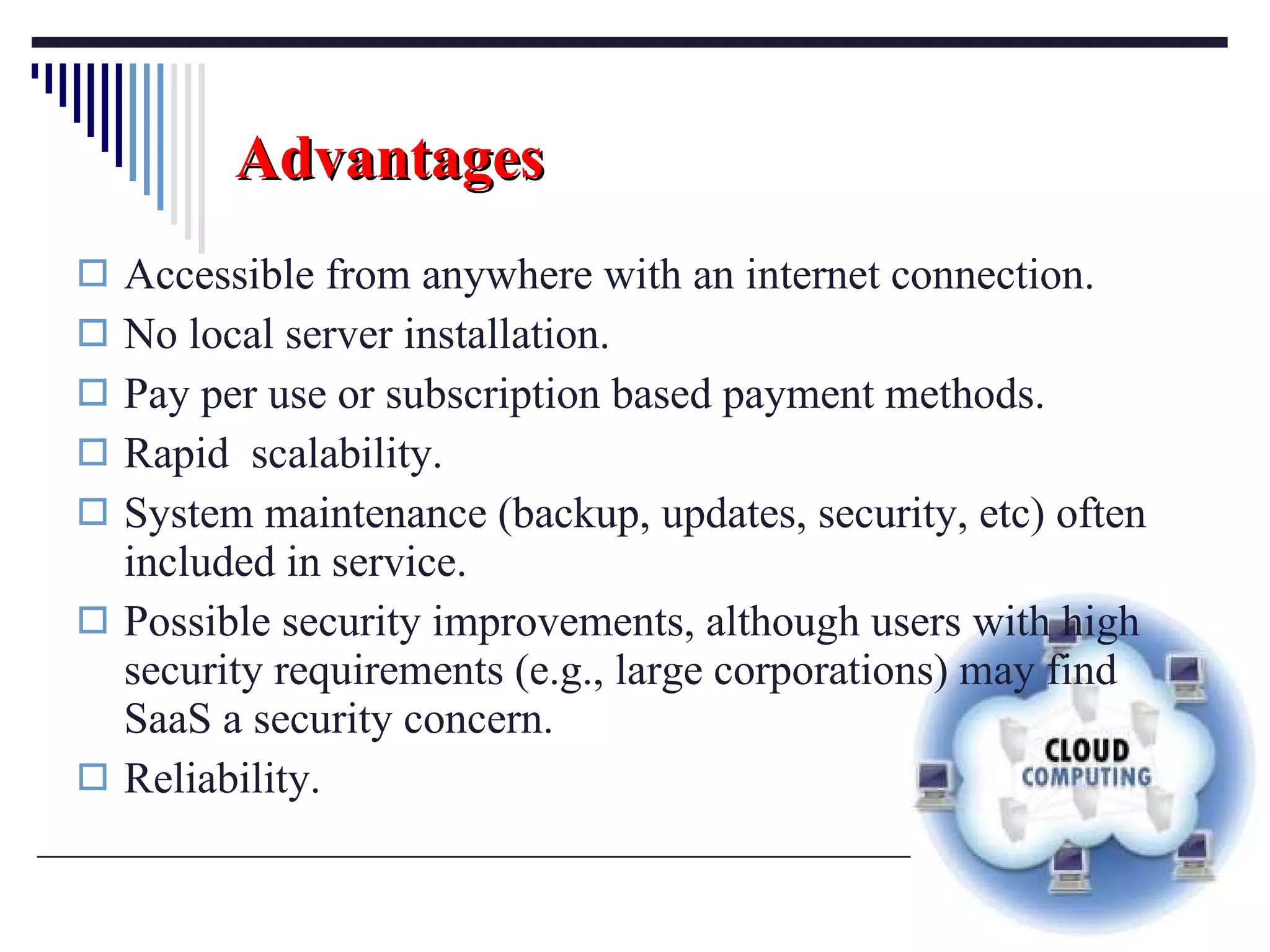 Advantages Accessible from anywhere with an internet connection. No local server installation. Pay per use or subscription based payment methods. Rapid  scalability. System maintenance (backup, updates, security, etc) often included in service. Possible security improvements, although users with high security requirements (e.g., large corporations) may find SaaS a security concern. Reliability. 