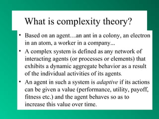 What is complexity theory?
• Based on an agent…an ant in a colony, an electron
in an atom, a worker in a company...
• A complex system is defined as any network of
interacting agents (or processes or elements) that
exhibits a dynamic aggregate behavior as a result
of the individual activities of its agents.
• An agent in such a system is adaptive if its actions
can be given a value (performance, utility, payoff,
fitness etc.) and the agent behaves so as to
increase this value over time.
 
