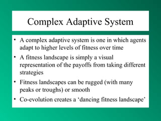 Complex Adaptive System
• A complex adaptive system is one in which agents
adapt to higher levels of fitness over time
• A fitness landscape is simply a visual
representation of the payoffs from taking different
strategies
• Fitness landscapes can be rugged (with many
peaks or troughs) or smooth
• Co-evolution creates a ‘dancing fitness landscape’
 
