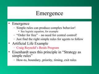 Emergence
• Emergence
– Simple rules can produce complex behavior!
• See logistic equation, for example
– “Order for free” – no need for central control!
– Just find the right simple rules for agents to follow
• Artificial Life Example
– Craig Reynold’s Boids Program
• Eisenhardt uses this principle in “Strategy as
simple rules”
– How-to, boundary, priority, timing, exit rules
 