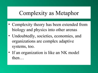 Complexity as Metaphor
• Complexity theory has been extended from
biology and physics into other arenas
• Undoubtedly, societies, economies, and
organizations are complex adaptive
systems, too.
• If an organization is like an NK model
then…
 