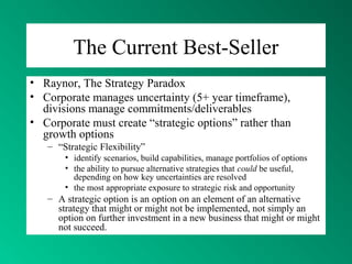 The Current Best-Seller
• Raynor, The Strategy Paradox
• Corporate manages uncertainty (5+ year timeframe),
divisions manage commitments/deliverables
• Corporate must create “strategic options” rather than
growth options
– “Strategic Flexibility”
• identify scenarios, build capabilities, manage portfolios of options
• the ability to pursue alternative strategies that could be useful,
depending on how key uncertainties are resolved
• the most appropriate exposure to strategic risk and opportunity
– A strategic option is an option on an element of an alternative
strategy that might or might not be implemented, not simply an
option on further investment in a new business that might or might
not succeed.
 