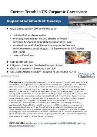 Current Trends in UK Corporate Governance
Description: Super/stockmarket Sweep- GLO claim, section 90A of FSMA 2000, on behalf of all
shareholders, who acquired at least 10,000 shares in Tesco between 17 April 2013 and 22 October
2014, and who had not sold all of those shares prior to Tesco’s announcements on 29 August, 22
September or 23 October 2014, and have suffered loss, Opt-In (not Opt-Out) Litigation funders –
Bentham Europe Limited, Claimant lawyers – Stewarts Law LLP. US Class Action in SDNY -
relating to US-traded ADRs. What in the Weavering- Magnus Peterson January 2015: Convicted for
fraud, forgery, false accounting, fraudulent trading (Southwark Crown Court), 13 years in prison,
Stefan Peterson & Hans Ekstrom, February 2015: Judgment for $111 million set aside on appeal
(Cayman Islands Court of Appeal), Insufficient evidence of ‘Wilful Default’ as NEDs.
‘Green Biofuel’: first Bribery Act 2010 convictions: Sustainable Growth Group, Sustainable
AgroEnergy plc, Sustainable Wealth (UK) Investments Ltd SFO investigation into promotion of
investment products based on ‘Green Biofuel’ Jatropha tree plantations in Cambodia, through
SIPPs, False representations to investors, False sales invoices, false emails, Swiss bank accounts,
BVI companies, Inflated commissions and bribes, 5 December 2014: Gary West, James Whale, and
Stuart Stone (Directors) convicted of fraud, conspiracy, and Bribery Act 2010 offences (Southwark
Crown Court, sentenced to 13, 9, and 6 years in prison).
Reference URL: http://business.wesrch.com/paper-details/pdf-BU1IU3Z19RQZF-current-tre
nds-in-uk-corporate-governance
 