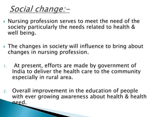  Nursing profession serves to meet the need of the 
society particularly the needs related to health & 
well being. 
 The changes in society will influence to bring about 
changes in nursing profession. 
1. At present, efforts are made by government of 
India to deliver the health care to the community 
especially in rural area. 
2. Overall improvement in the education of people 
with ever growing awareness about health & health 
need. 
 