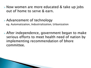  Now women are more educated & take up jobs 
out of home to serve & earn. 
 Advancement of technology 
eg. Automatization, Industrialization, Urbanization 
 After independence, government began to make 
serious efforts to meet health need of nation by 
implementing recommendation of bhore 
committee. 
 