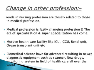 Trends in nursing profession are closely related to those 
in medical profession. 
 Medical profession is fastly changing profession & The 
era of specialization & super specialization has come. 
 Morden health care facility like ICU, ICCU, Renal unit, 
Organ transplant unit etc 
 Biomedical science have far advanced resulting in newer 
diagnostic equipment such as scanner, New drugs, 
monitoring system in field of health care all over the 
world. 
 