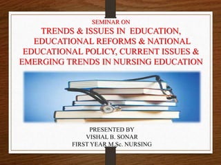 SEMINAR ON
TRENDS & ISSUES IN EDUCATION,
EDUCATIONAL REFORMS & NATIONAL
EDUCATIONAL POLICY, CURRENT ISSUES &
EMERGING TRENDS IN NURSING EDUCATION
PRESENTED BY
VISHAL B. SONAR
FIRST YEAR M.Sc. NURSING
 