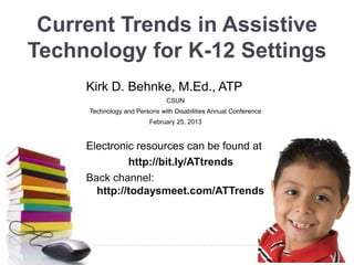Current Trends in Assistive
Technology for K-12 Settings
     Kirk D. Behnke, M.Ed., ATP
                              CSUN
     Technology and Persons with Disabilities Annual Conference
                         February 25, 2013



     Electronic resources can be found at
              http://bit.ly/ATtrends
     Back channel:
       http://todaysmeet.com/ATTrends
 
