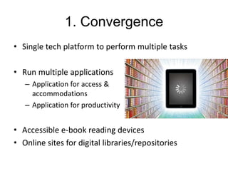 1. Convergence
• Single tech platform to perform multiple tasks
• Run multiple applications
– Application for access &
accommodations
– Application for productivity

• Accessible e-book reading devices
• Online sites for digital libraries/repositories

 