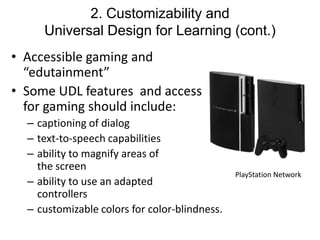 2. Customizability and
Universal Design for Learning (cont.)
• Accessible gaming and
“edutainment”
• Some UDL features and access
for gaming should include:
– captioning of dialog
– text-to-speech capabilities
– ability to magnify areas of
the screen
– ability to use an adapted
controllers
– customizable colors for color-blindness.

PlayStation Network

 