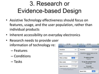 3. Research or
Evidence-based Design
• Assistive Technology effectiveness should focus on
features, usage, and the user population, rather than
individual products
• Inherent accessibility on everyday electronics
• Research needs to provide user
information of technology re:
– Features
– Conditions
– Tasks

 