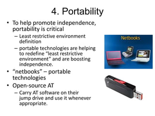 4. Portability
• To help promote independence,
portability is critical
– Least restrictive environment
definition
– portable technologies are helping
to redefine “least restrictive
environment” and are boosting
independence.

• “netbooks” – portable
technologies
• Open-source AT
– Carry AT software on their
jump drive and use it whenever
appropriate.

 