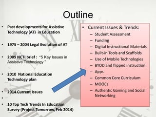 Outline
• Past developments for Assistive
Technology (AT) in Education
• 1975 – 2004 Legal Evolution of AT
• 2009 NCTI brief : “5 Key Issues in
Assistive Technology ”

• 2010 National Education
Technology plan
• 2014 Current Issues
•
• 10 Top Tech Trends In Education
Survey (Project Tomorrow, Feb 2014)

• Current Issues & Trends:
–
–
–
–
–
–
–
–
–
–

Student Assessment
Funding
Digital Instructional Materials
Built-in Tools and Scaffolds
Use of Mobile Technologies
BYOD and flipped instruction
Apps
Common Core Curriculum
MOOCs
Authentic Gaming and Social
Networking

 