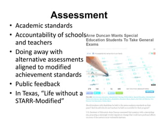 Assessment
• Academic standards
• Accountability of schools
and teachers
• Doing away with
alternative assessments
aligned to modified
achievement standards
• Public feedback
• In Texas, “Life without a
STARR-Modified”

 