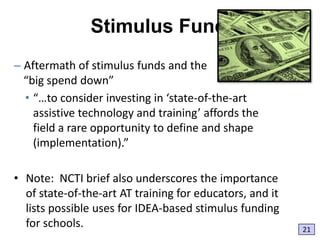 Stimulus Funds
– Aftermath of stimulus funds and the
“big spend down”
• “…to consider investing in ‘state-of-the-art
assistive technology and training’ affords the
field a rare opportunity to define and shape
(implementation).”
• Note: NCTI brief also underscores the importance
of state-of-the-art AT training for educators, and it
lists possible uses for IDEA-based stimulus funding
for schools.

21

 