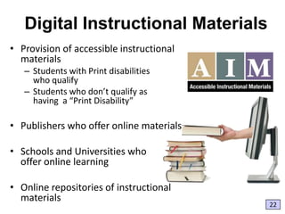 Digital Instructional Materials
• Provision of accessible instructional
materials
– Students with Print disabilities
who qualify
– Students who don’t qualify as
having a “Print Disability”

• Publishers who offer online materials
• Schools and Universities who
offer online learning
• Online repositories of instructional
materials

22

 