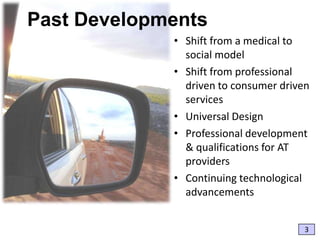 Past Developments
• Shift from a medical to
social model
• Shift from professional
driven to consumer driven
services
• Universal Design
• Professional development
& qualifications for AT
providers
• Continuing technological
advancements
3

 