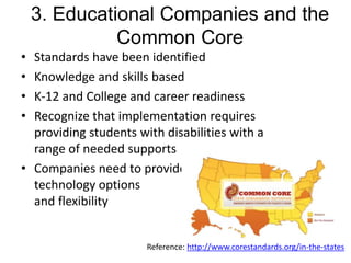 3. Educational Companies and the
Common Core
•
•
•
•

Standards have been identified
Knowledge and skills based
K-12 and College and career readiness
Recognize that implementation requires
providing students with disabilities with a
range of needed supports
• Companies need to provide
technology options
and flexibility

Reference: http://www.corestandards.org/in-the-states

 