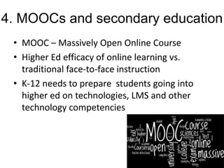4. MOOCs and secondary education
• MOOC – Massively Open Online Course
• Higher Ed efficacy of online learning vs.
traditional face-to-face instruction
• K-12 needs to prepare students going into
higher ed on technologies, LMS and other
technology competencies

 